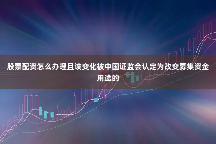 股票配资怎么办理且该变化被中国证监会认定为改变募集资金用途的