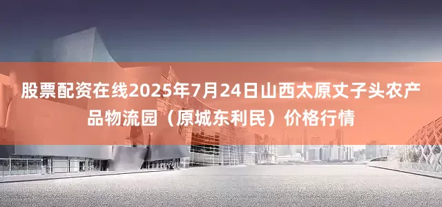 股票配资在线2025年7月24日山西太原丈子头农产品物流园（原城东利民）价格行情