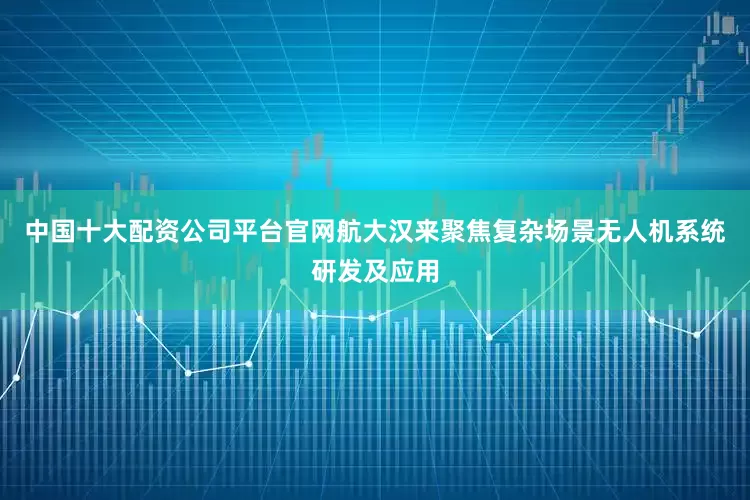 中国十大配资公司平台官网航大汉来聚焦复杂场景无人机系统研发及应用