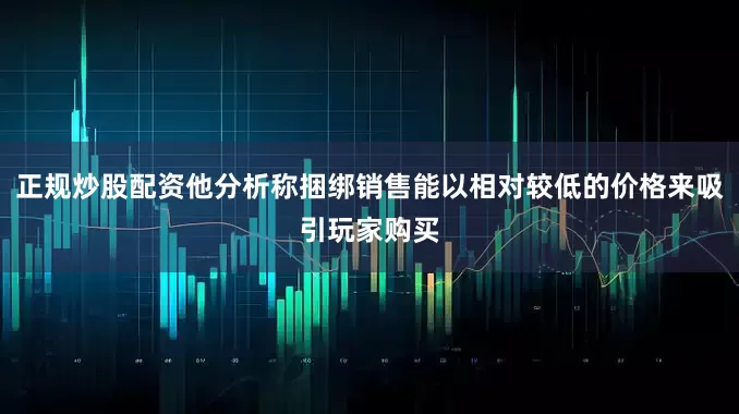 正规炒股配资他分析称捆绑销售能以相对较低的价格来吸引玩家购买